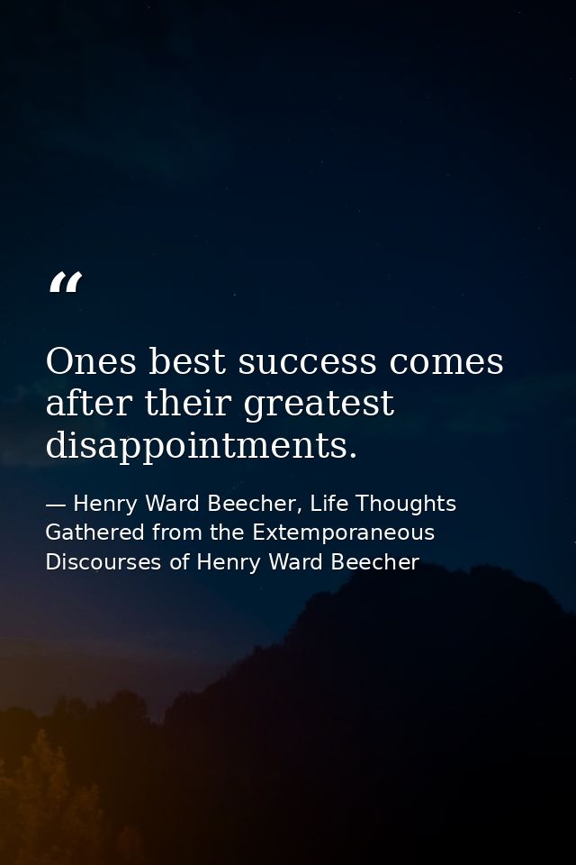 Ones best success comes after their greatest disappointments. — Henry Ward Beecher, Life Thoughts Gathered from the Extemporaneous Discourses of Henry Ward Beecher
