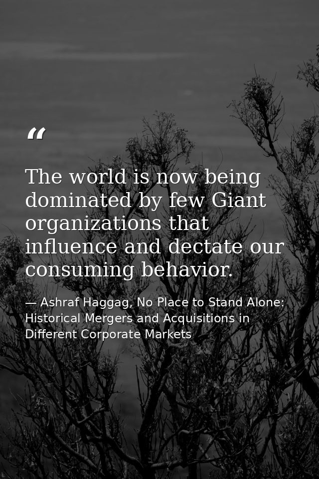 The world is now being dominated by few Giant organizations that influence and dectate our consuming behavior. — Ashraf Haggag, No Place to Stand Alone: Historical Mergers and Acquisitions in Different Corporate Markets