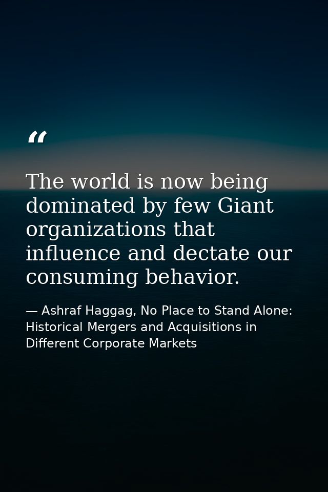 The world is now being dominated by few Giant organizations that influence and dectate our consuming behavior. — Ashraf Haggag, No Place to Stand Alone: Historical Mergers and Acquisitions in Different Corporate Markets