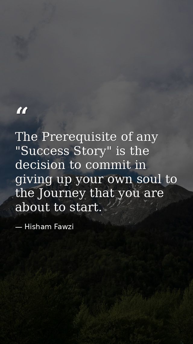The Prerequisite of any "Success Story" is the decision to commit in giving up your own soul to the Journey that you are — Hisham Fawzi