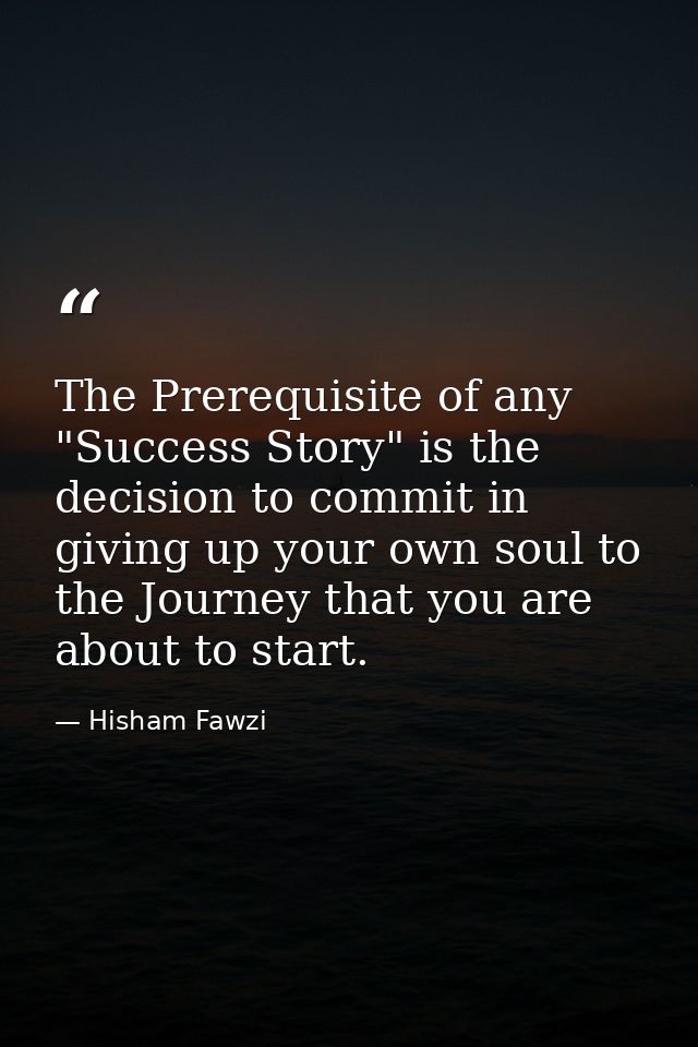 The Prerequisite of any "Success Story" is the decision to commit in giving up your own soul to the Journey that you are — Hisham Fawzi