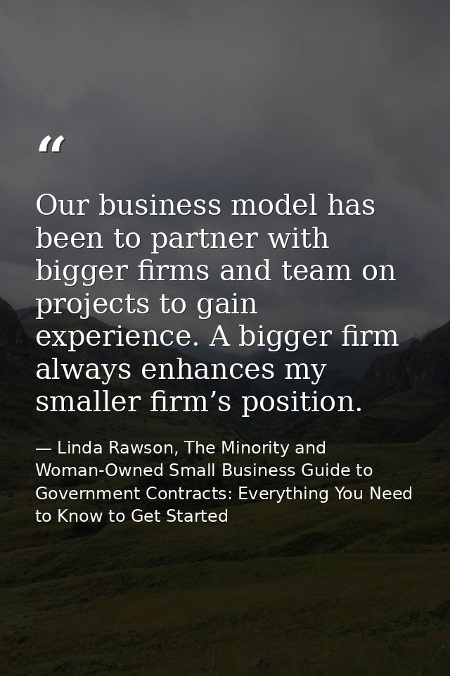 Our business model has been to partner with bigger firms and team on projects to gain experience. A bigger firm always e — Linda Rawson, The Minority and Woman-Owned Small Business Guide to Government Contracts: Everything You Need to Know to Get Started