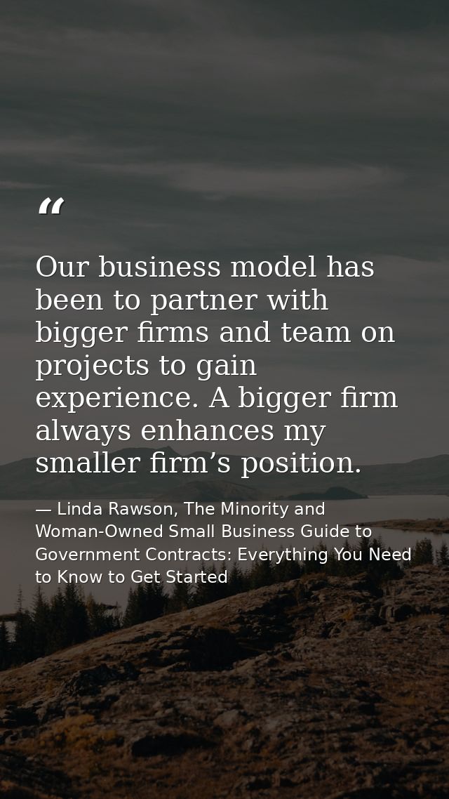 Our business model has been to partner with bigger firms and team on projects to gain experience. A bigger firm always e — Linda Rawson, The Minority and Woman-Owned Small Business Guide to Government Contracts: Everything You Need to Know to Get Started