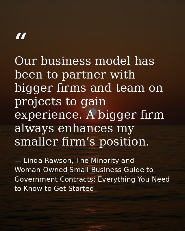 Our business model has been to partner with bigger firms and team on projects to gain experience. A bigger firm always e — Linda Rawson, The Minority and Woman-Owned Small Business Guide to Government Contracts: Everything You Need to Know to Get Started