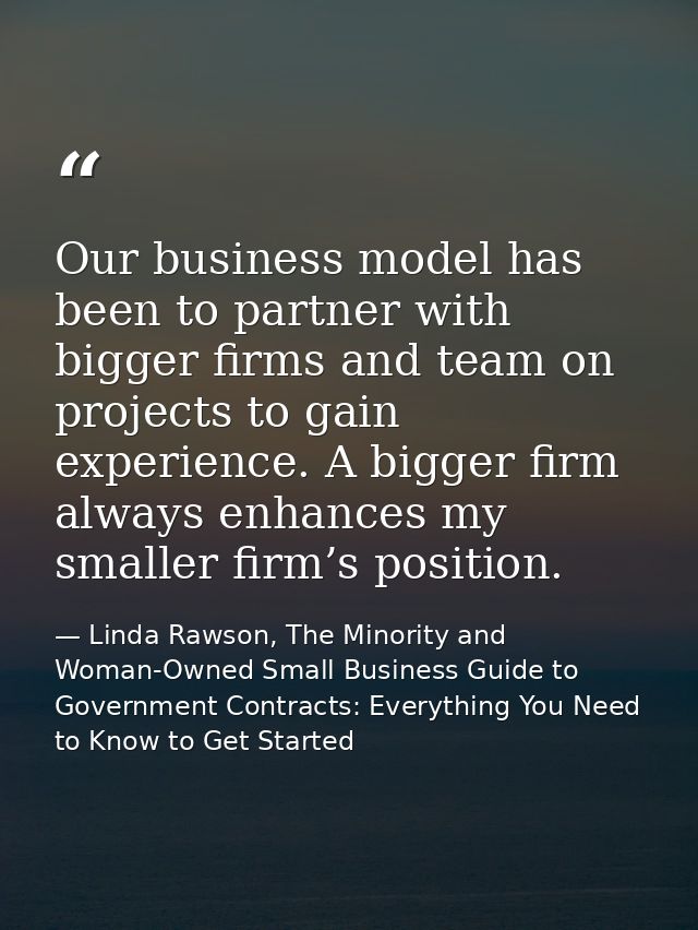 Our business model has been to partner with bigger firms and team on projects to gain experience. A bigger firm always e — Linda Rawson, The Minority and Woman-Owned Small Business Guide to Government Contracts: Everything You Need to Know to Get Started
