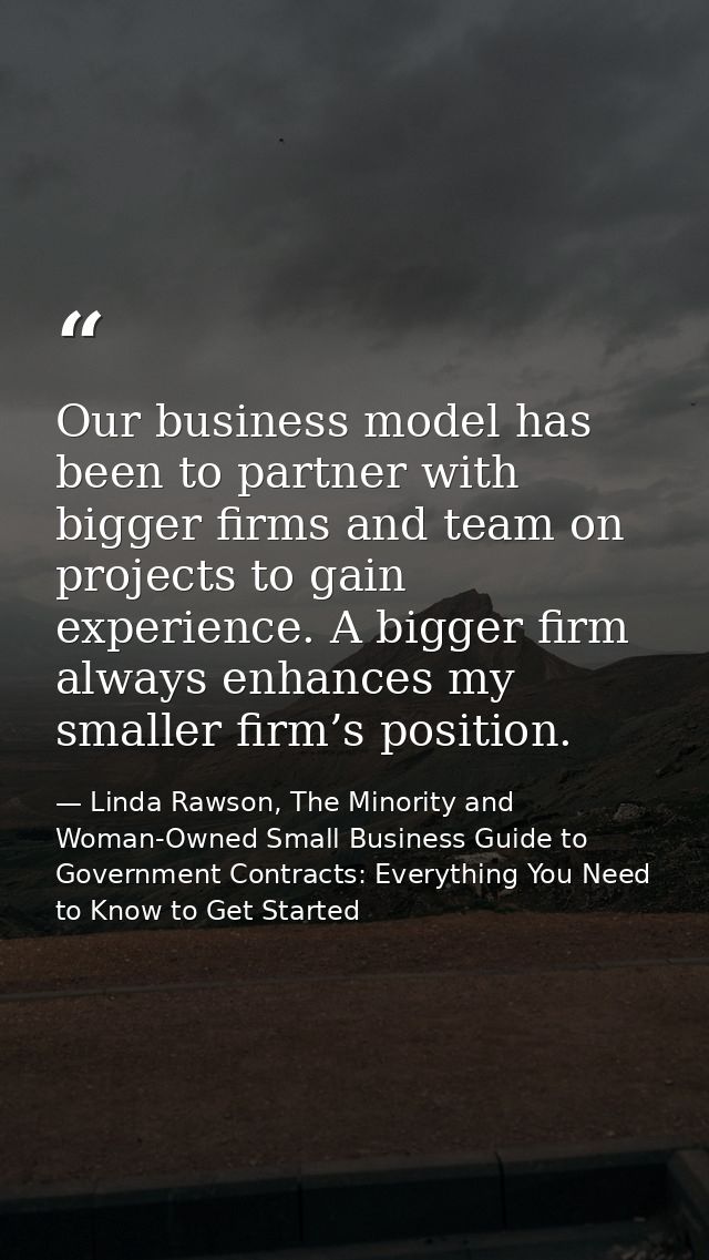 Our business model has been to partner with bigger firms and team on projects to gain experience. A bigger firm always e — Linda Rawson, The Minority and Woman-Owned Small Business Guide to Government Contracts: Everything You Need to Know to Get Started
