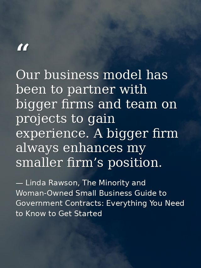 Our business model has been to partner with bigger firms and team on projects to gain experience. A bigger firm always e — Linda Rawson, The Minority and Woman-Owned Small Business Guide to Government Contracts: Everything You Need to Know to Get Started