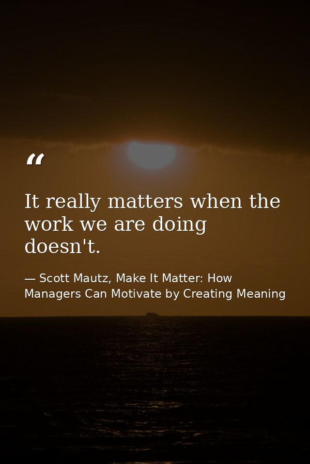 It really matters when the work we are doing doesn't. — Scott Mautz, Make It Matter: How Managers Can Motivate by Creating Meaning