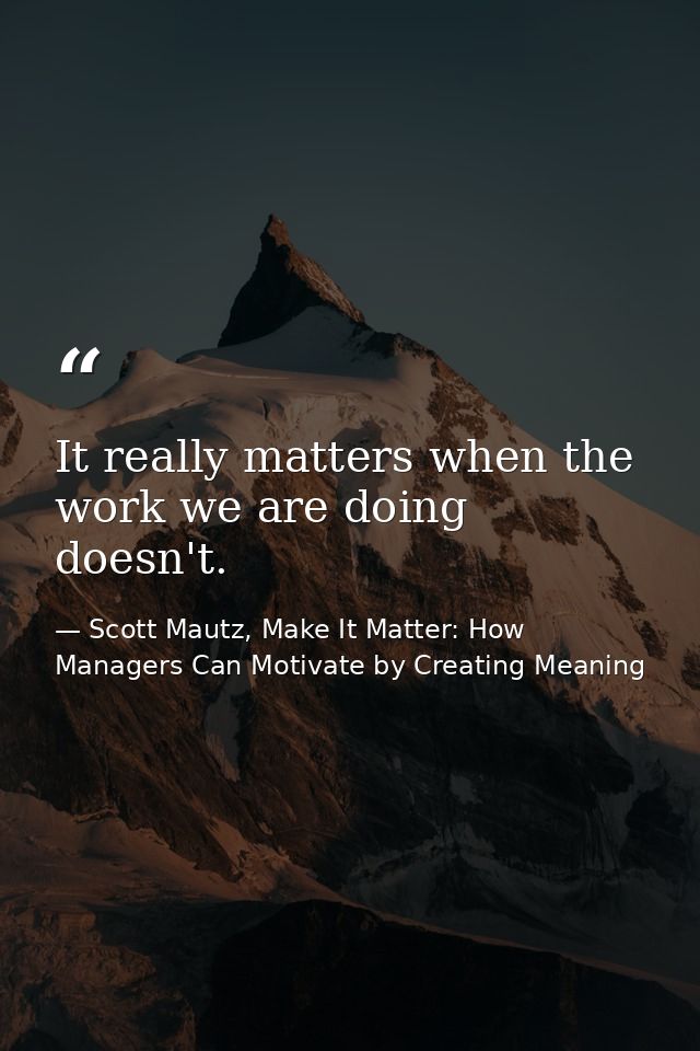It really matters when the work we are doing doesn't. — Scott Mautz, Make It Matter: How Managers Can Motivate by Creating Meaning