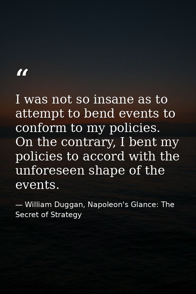 I was not so insane as to attempt to bend events to conform to my policies. On the contrary, I bent my policies to accor — William Duggan, Napoleon's Glance: The Secret of Strategy