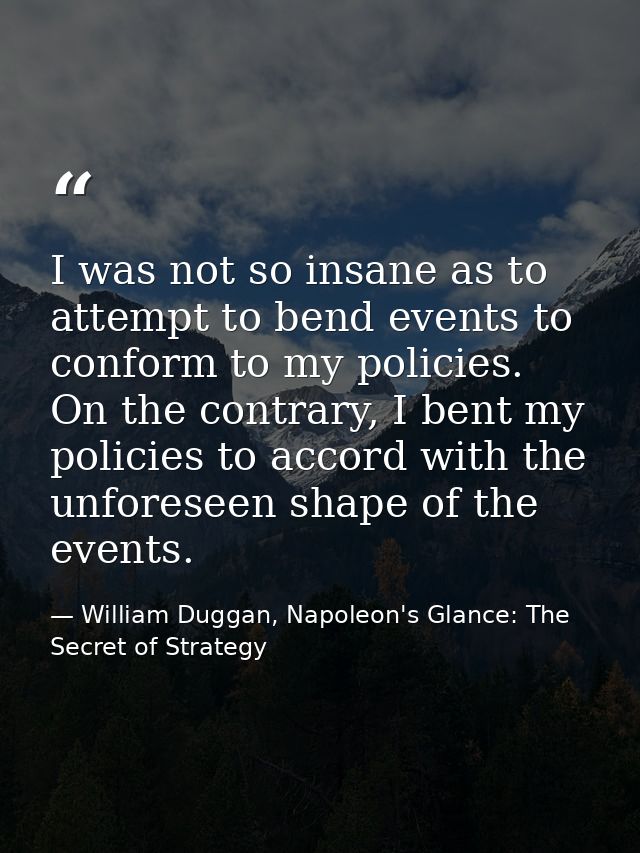 I was not so insane as to attempt to bend events to conform to my policies. On the contrary, I bent my policies to accor — William Duggan, Napoleon's Glance: The Secret of Strategy