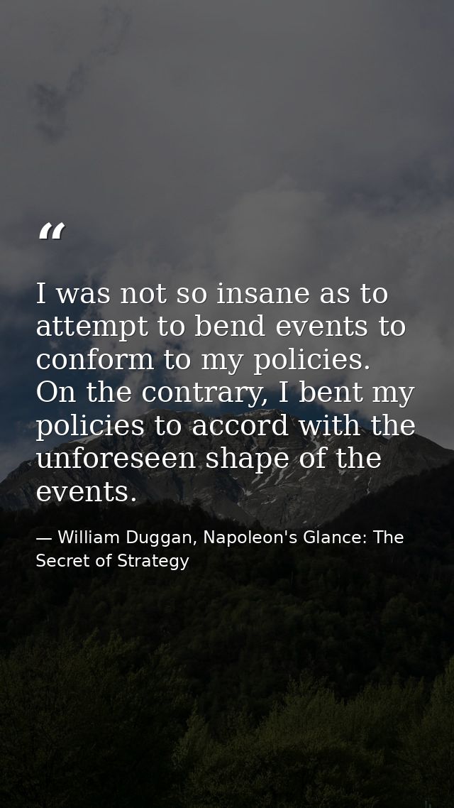 I was not so insane as to attempt to bend events to conform to my policies. On the contrary, I bent my policies to accor — William Duggan, Napoleon's Glance: The Secret of Strategy