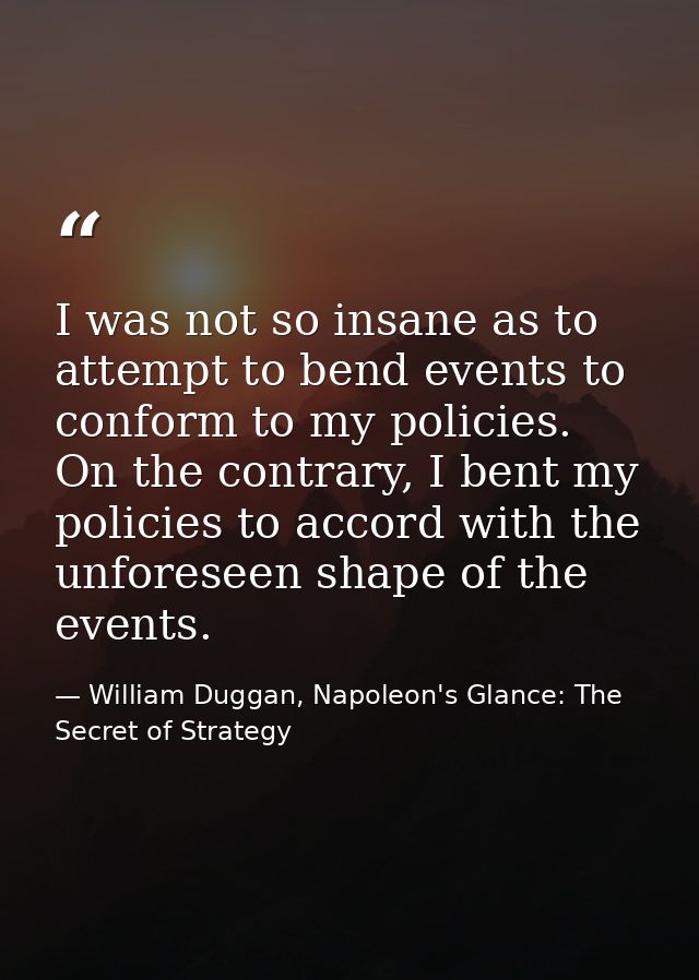 I was not so insane as to attempt to bend events to conform to my policies. On the contrary, I bent my policies to accor — William Duggan, Napoleon's Glance: The Secret of Strategy