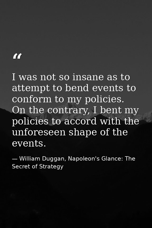 I was not so insane as to attempt to bend events to conform to my policies. On the contrary, I bent my policies to accor — William Duggan, Napoleon's Glance: The Secret of Strategy