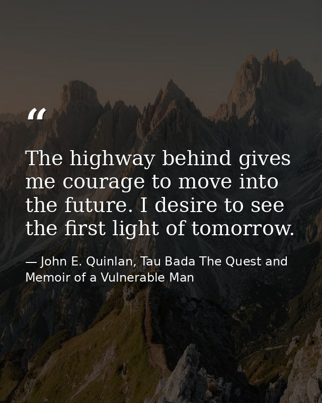 The highway behind gives me courage to move into the future. I desire to see the first light of tomorrow. — John E. Quinlan, Tau Bada The Quest and Memoir of a Vulnerable Man