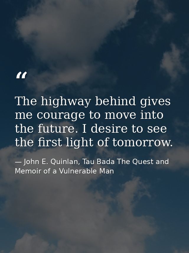 The highway behind gives me courage to move into the future. I desire to see the first light of tomorrow. — John E. Quinlan, Tau Bada The Quest and Memoir of a Vulnerable Man