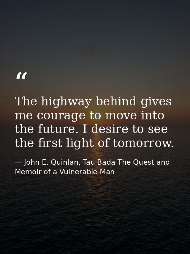 The highway behind gives me courage to move into the future. I desire to see the first light of tomorrow. — John E. Quinlan, Tau Bada The Quest and Memoir of a Vulnerable Man