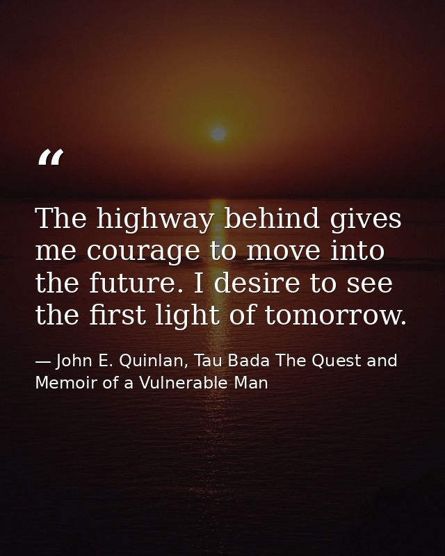The highway behind gives me courage to move into the future. I desire to see the first light of tomorrow. — John E. Quinlan, Tau Bada The Quest and Memoir of a Vulnerable Man