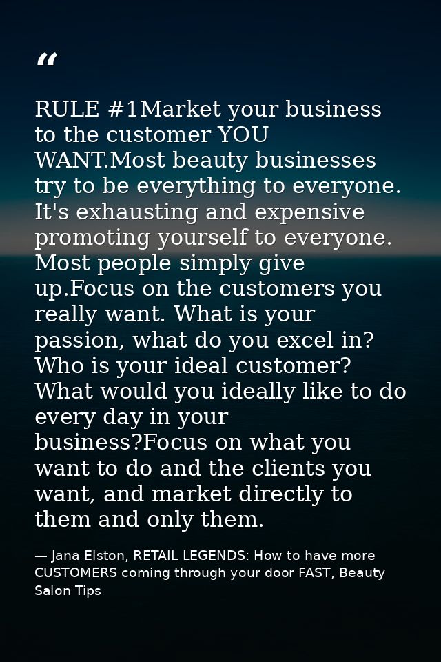 RULE #1Market your business to the customer YOU WANT.Most beauty businesses try to be everything to everyone. It's exhau — Jana Elston, RETAIL LEGENDS: How to have more CUSTOMERS coming through your door FAST, Beauty Salon Tips