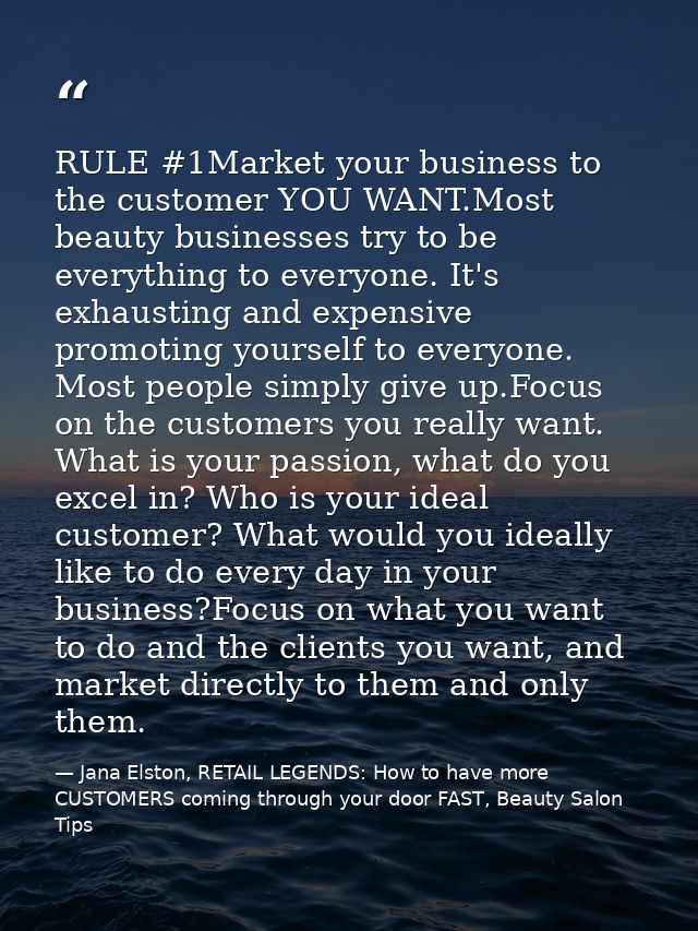 RULE #1Market your business to the customer YOU WANT.Most beauty businesses try to be everything to everyone. It's exhau — Jana Elston, RETAIL LEGENDS: How to have more CUSTOMERS coming through your door FAST, Beauty Salon Tips
