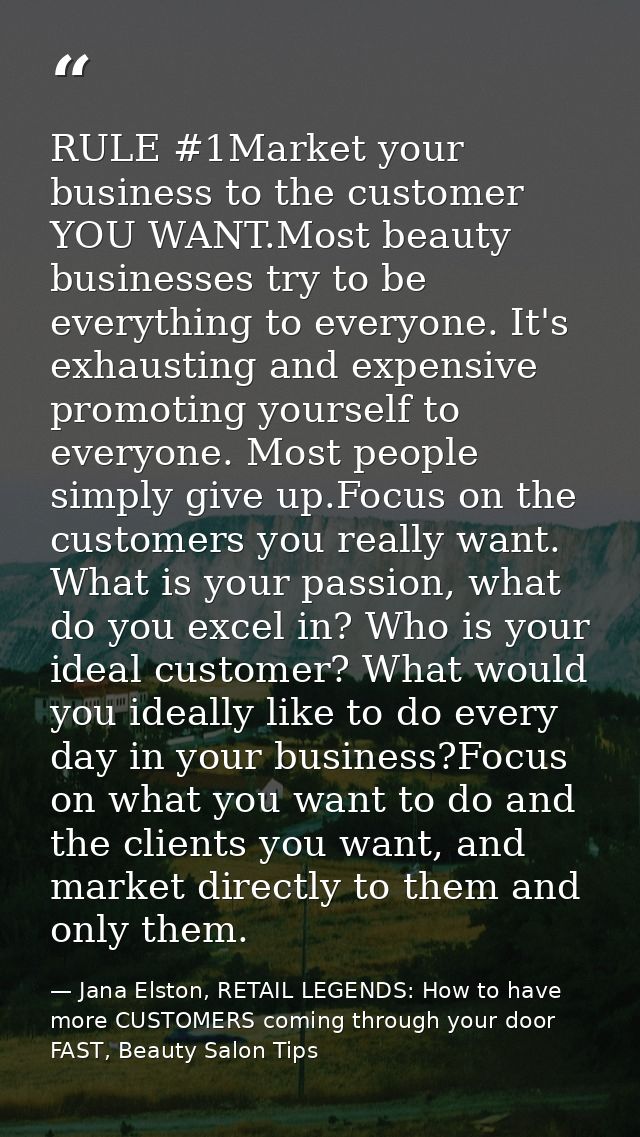 RULE #1Market your business to the customer YOU WANT.Most beauty businesses try to be everything to everyone. It's exhau — Jana Elston, RETAIL LEGENDS: How to have more CUSTOMERS coming through your door FAST, Beauty Salon Tips