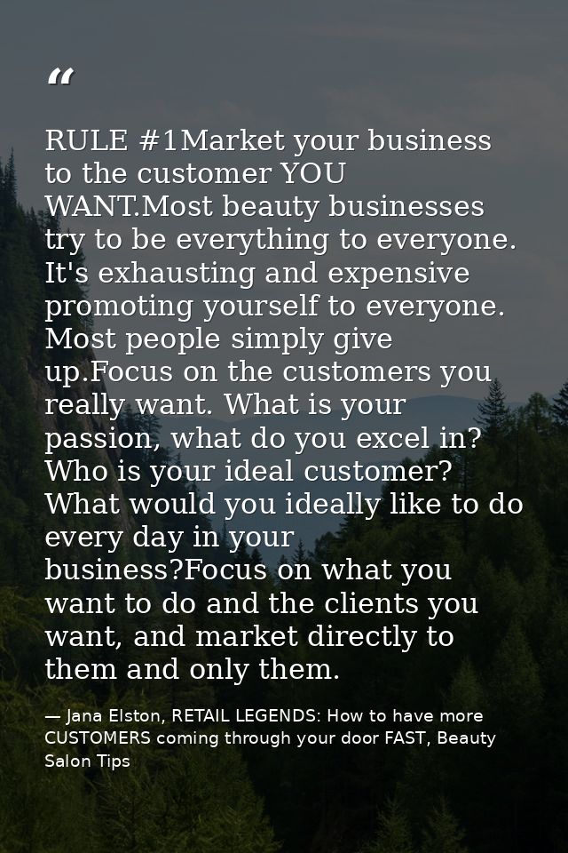 RULE #1Market your business to the customer YOU WANT.Most beauty businesses try to be everything to everyone. It's exhau — Jana Elston, RETAIL LEGENDS: How to have more CUSTOMERS coming through your door FAST, Beauty Salon Tips