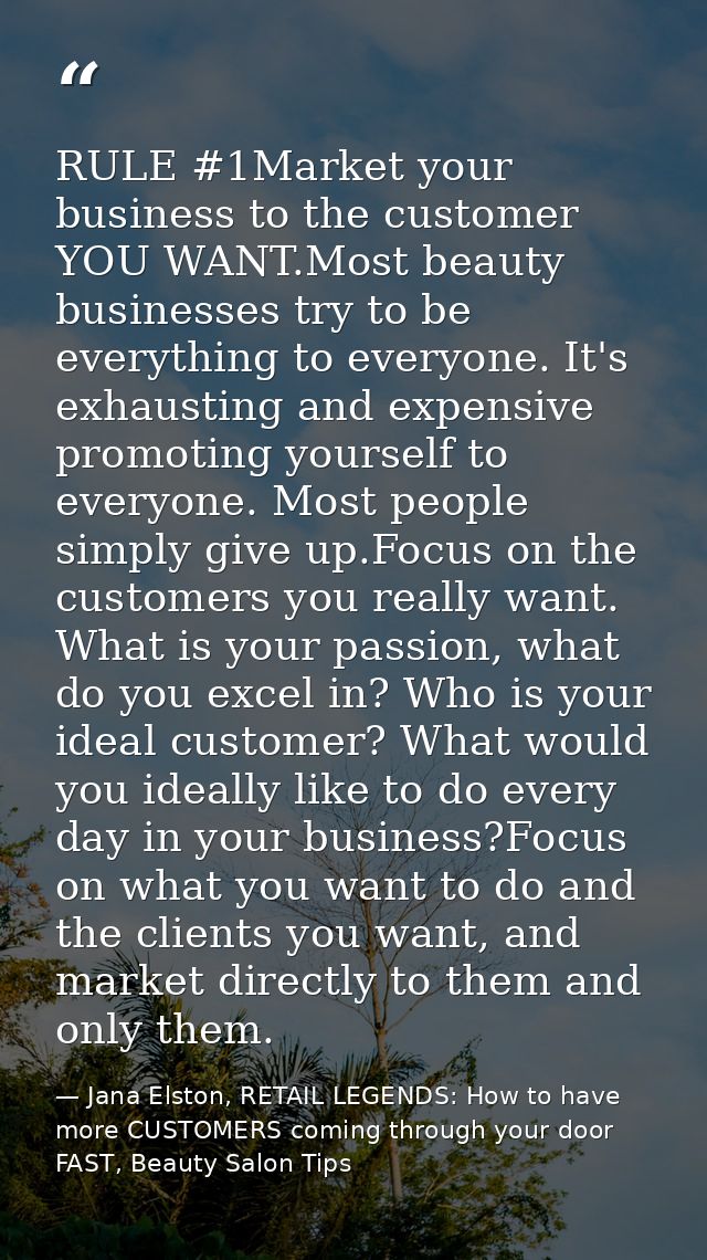 RULE #1Market your business to the customer YOU WANT.Most beauty businesses try to be everything to everyone. It's exhau — Jana Elston, RETAIL LEGENDS: How to have more CUSTOMERS coming through your door FAST, Beauty Salon Tips