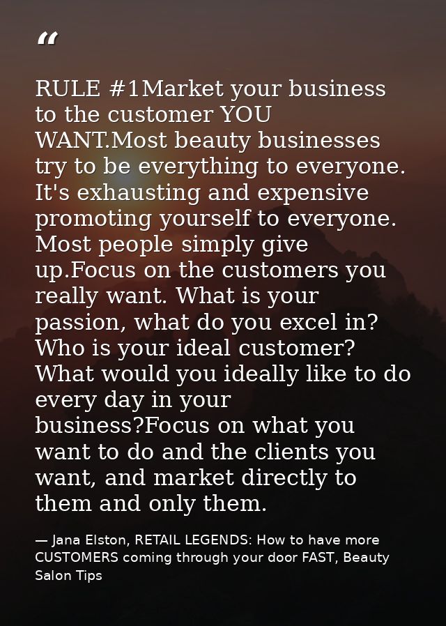 RULE #1Market your business to the customer YOU WANT.Most beauty businesses try to be everything to everyone. It's exhau — Jana Elston, RETAIL LEGENDS: How to have more CUSTOMERS coming through your door FAST, Beauty Salon Tips