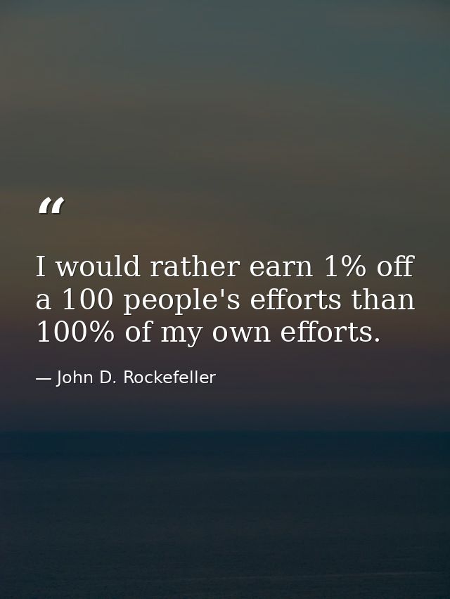 I would rather earn 1% off a 100 people's efforts than 100% of my own efforts. — John D. Rockefeller