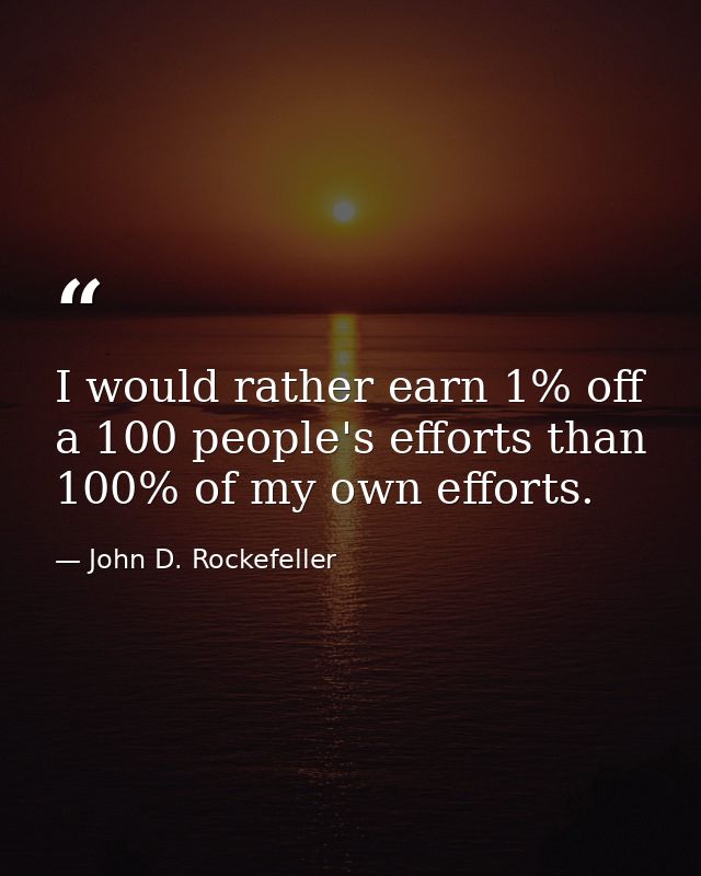 I would rather earn 1% off a 100 people's efforts than 100% of my own efforts. — John D. Rockefeller