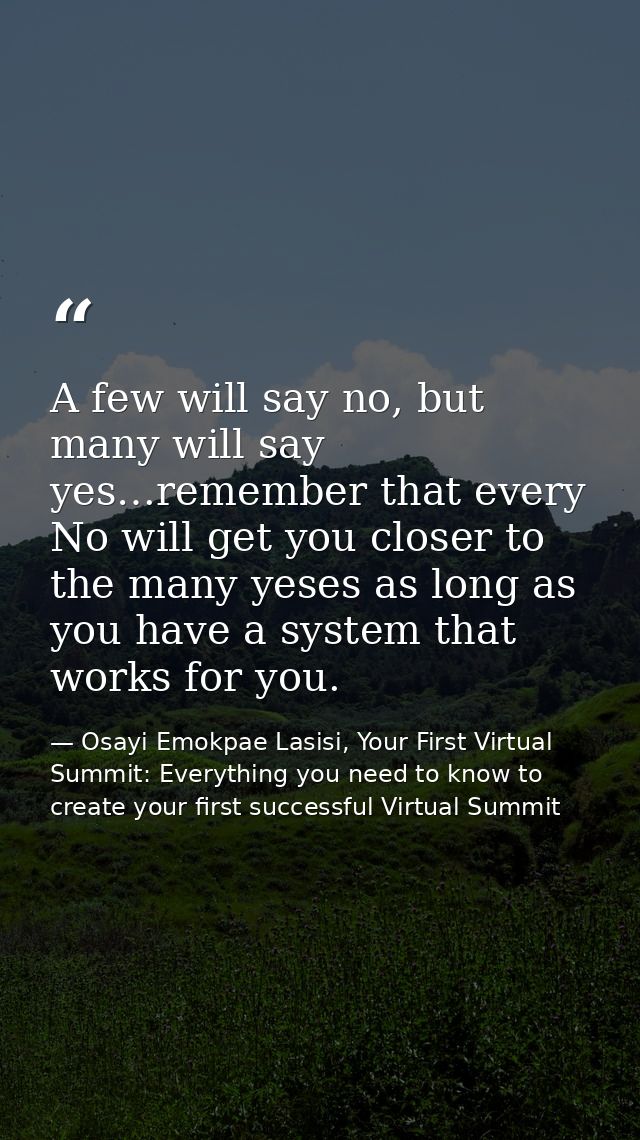 A few will say no, but many will say yes…remember that every No will get you closer to the many yeses as long as you hav — Osayi Emokpae Lasisi, Your First Virtual Summit: Everything you need to know to create your first successful Virtual Summit