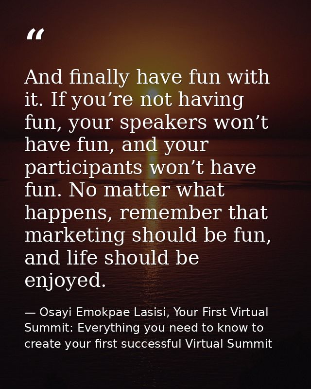 And finally have fun with it. If you’re not having fun, your speakers won’t have fun, and your participants won’t have f — Osayi Emokpae Lasisi, Your First Virtual Summit: Everything you need to know to create your first successful Virtual Summit