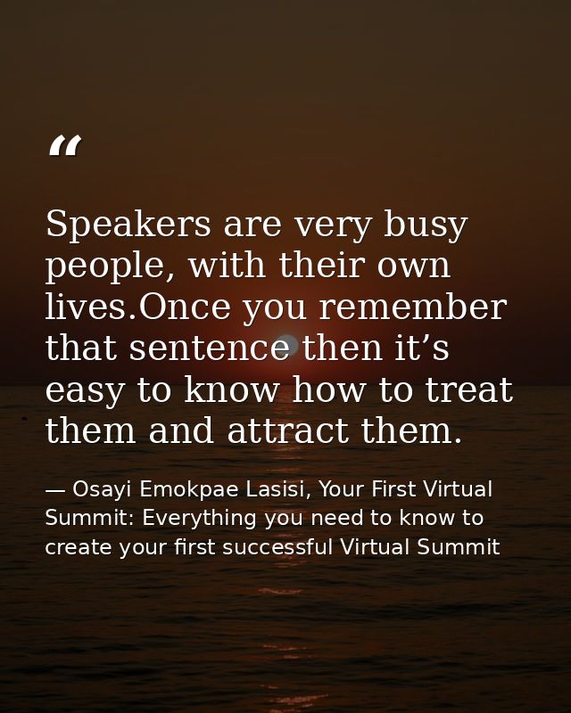 Speakers are very busy people, with their own lives.Once you remember that sentence then it’s easy to know how to treat  — Osayi Emokpae Lasisi, Your First Virtual Summit: Everything you need to know to create your first successful Virtual Summit