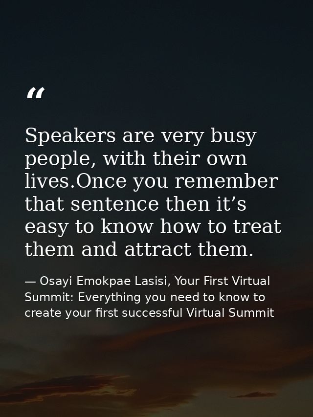 Speakers are very busy people, with their own lives.Once you remember that sentence then it’s easy to know how to treat  — Osayi Emokpae Lasisi, Your First Virtual Summit: Everything you need to know to create your first successful Virtual Summit