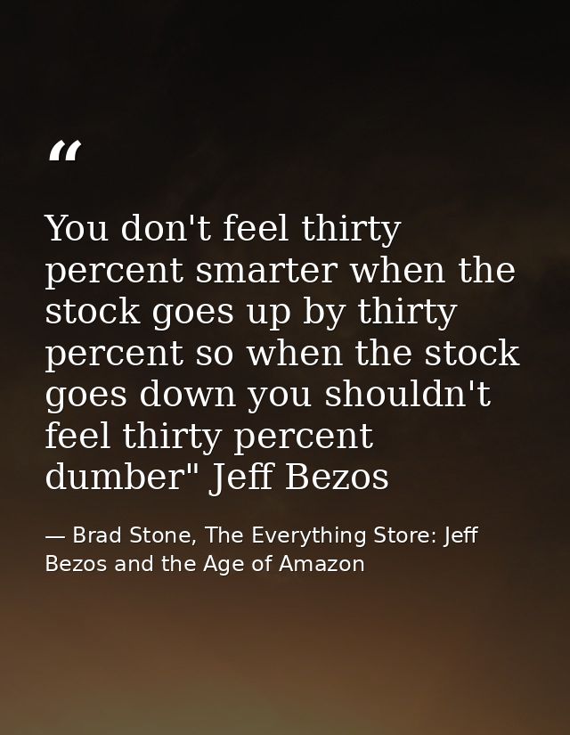 You don't feel thirty percent smarter when the stock goes up by thirty percent so when the stock goes down you shouldn't — Brad Stone, The Everything Store: Jeff Bezos and the Age of Amazon