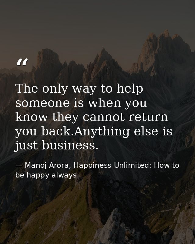 The only way to help someone is when you know they cannot return you back.Anything else is just business. — Manoj Arora, Happiness Unlimited: How to be happy always