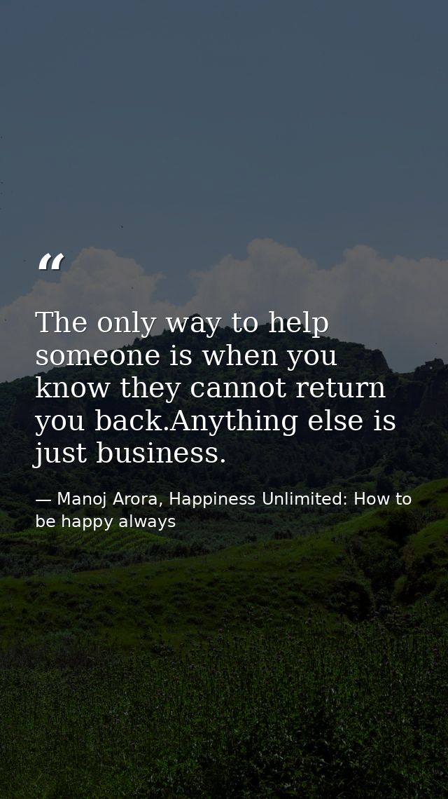 The only way to help someone is when you know they cannot return you back.Anything else is just business. — Manoj Arora, Happiness Unlimited: How to be happy always