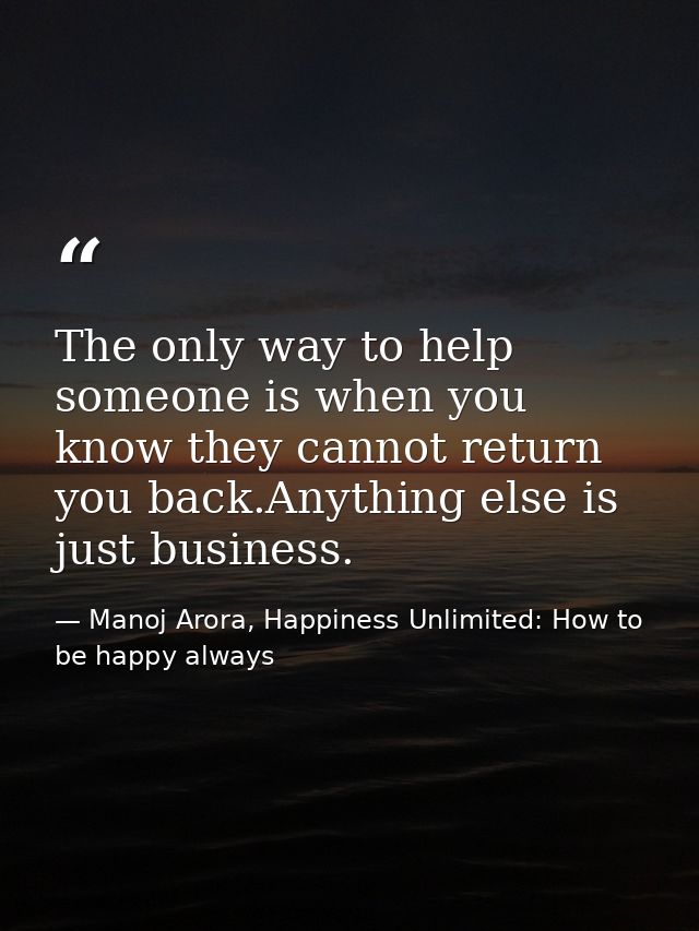 The only way to help someone is when you know they cannot return you back.Anything else is just business. — Manoj Arora, Happiness Unlimited: How to be happy always