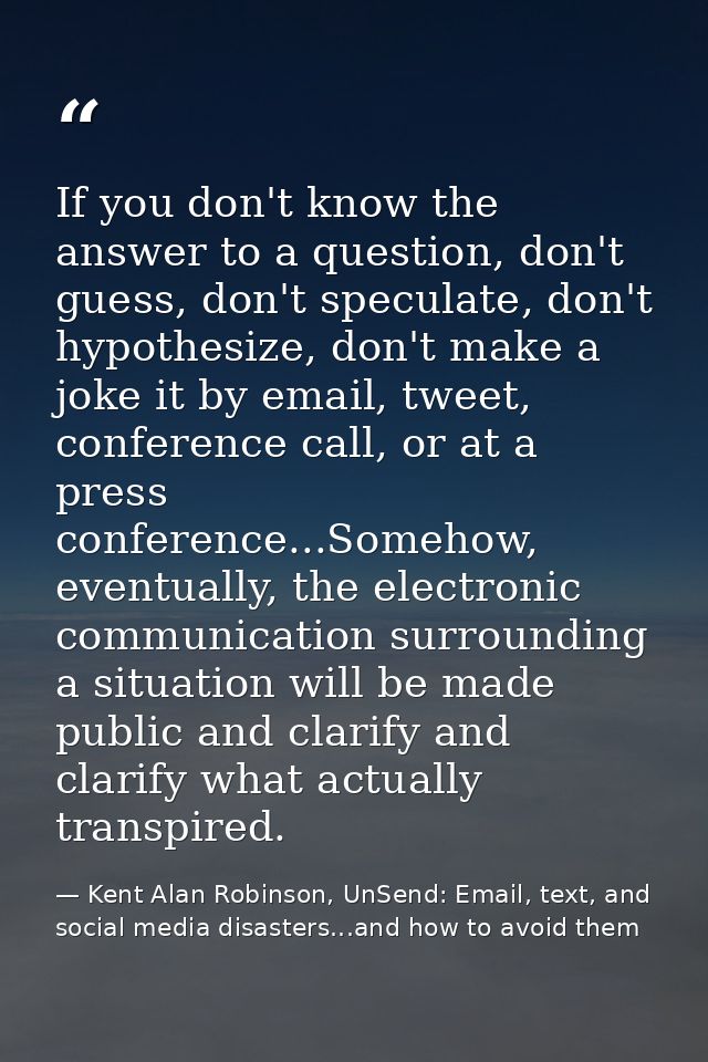 If you don't know the answer to a question, don't guess, don't speculate, don't hypothesize, don't make a joke it by ema — Kent Alan Robinson, UnSend: Email, text, and social media disasters...and how to avoid them