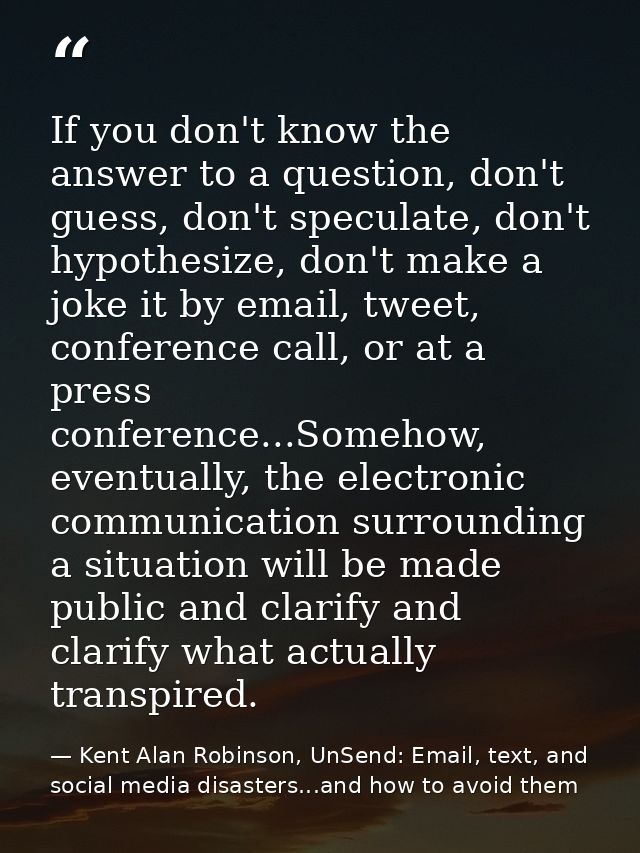 If you don't know the answer to a question, don't guess, don't speculate, don't hypothesize, don't make a joke it by ema — Kent Alan Robinson, UnSend: Email, text, and social media disasters...and how to avoid them