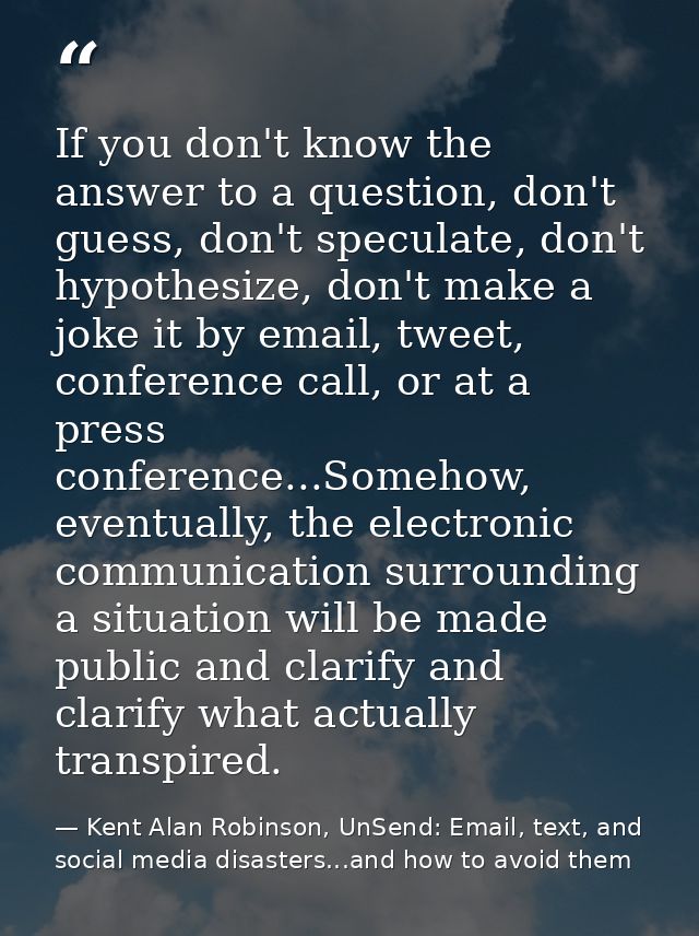 If you don't know the answer to a question, don't guess, don't speculate, don't hypothesize, don't make a joke it by ema — Kent Alan Robinson, UnSend: Email, text, and social media disasters...and how to avoid them