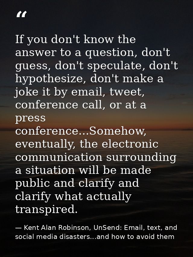 If you don't know the answer to a question, don't guess, don't speculate, don't hypothesize, don't make a joke it by ema — Kent Alan Robinson, UnSend: Email, text, and social media disasters...and how to avoid them