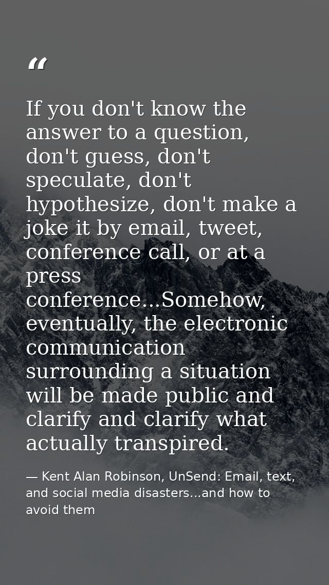 If you don't know the answer to a question, don't guess, don't speculate, don't hypothesize, don't make a joke it by ema — Kent Alan Robinson, UnSend: Email, text, and social media disasters...and how to avoid them