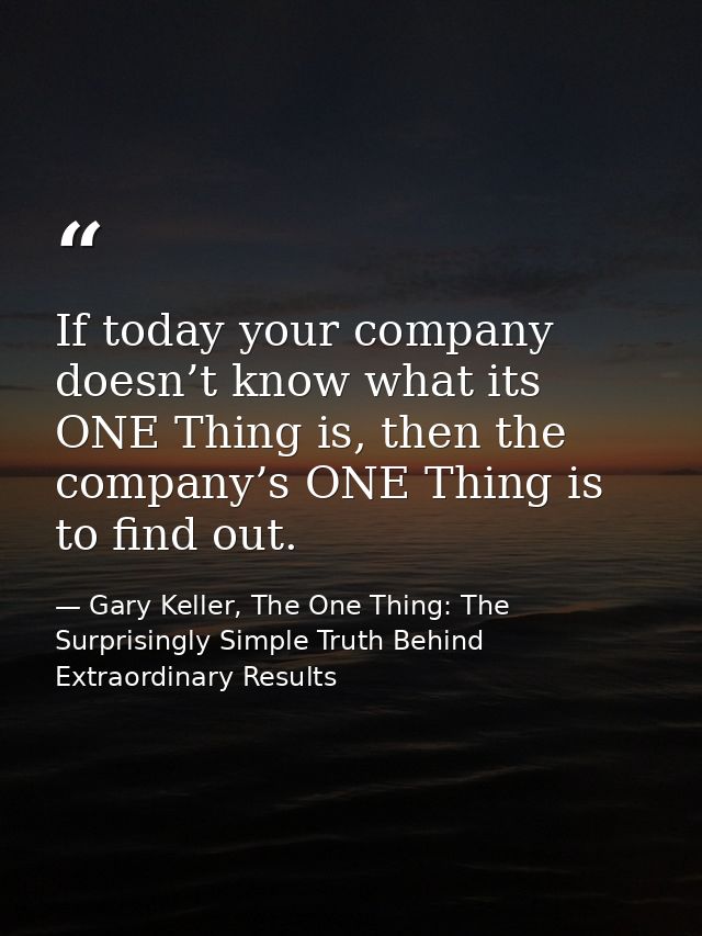 If today your company doesn’t know what its ONE Thing is, then the company’s ONE Thing is to find out. — Gary Keller, The One Thing: The Surprisingly Simple Truth Behind Extraordinary Results