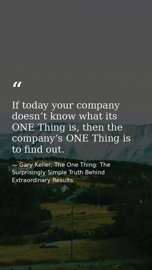 If today your company doesn’t know what its ONE Thing is, then the company’s ONE Thing is to find out. — Gary Keller, The One Thing: The Surprisingly Simple Truth Behind Extraordinary Results