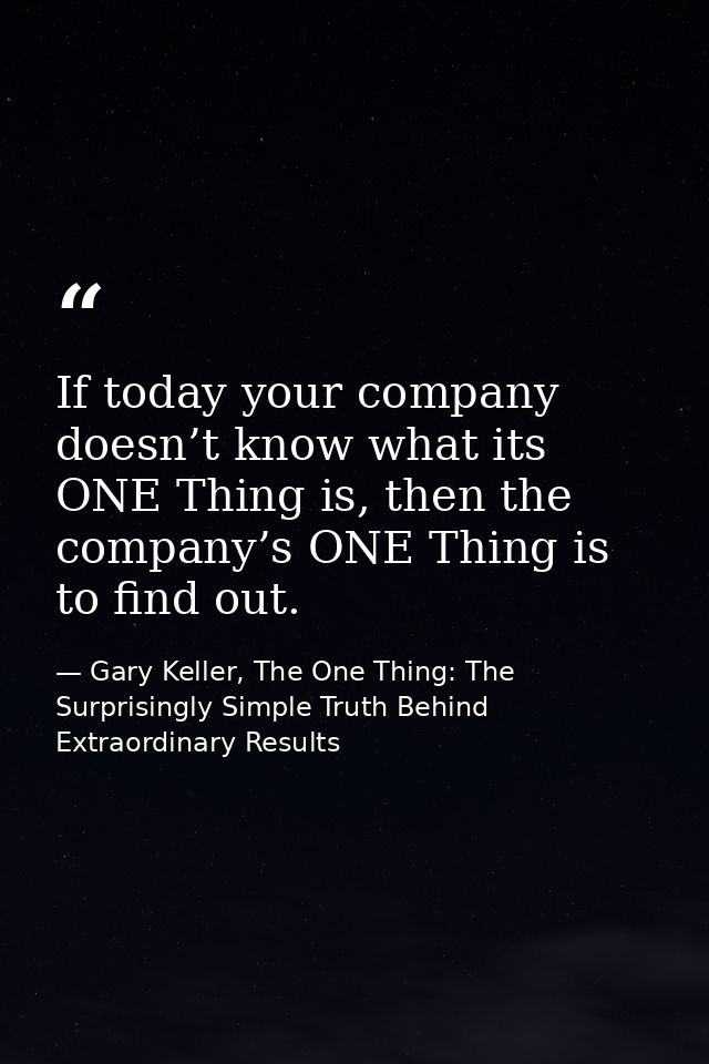 If today your company doesn’t know what its ONE Thing is, then the company’s ONE Thing is to find out. — Gary Keller, The One Thing: The Surprisingly Simple Truth Behind Extraordinary Results
