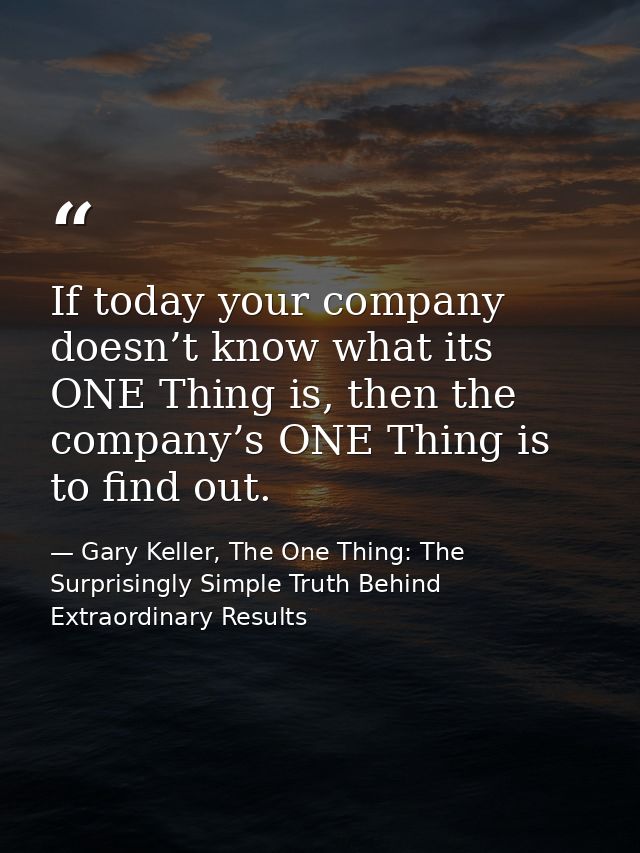 If today your company doesn’t know what its ONE Thing is, then the company’s ONE Thing is to find out. — Gary Keller, The One Thing: The Surprisingly Simple Truth Behind Extraordinary Results