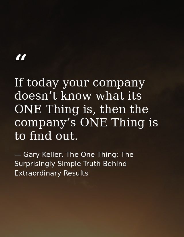 If today your company doesn’t know what its ONE Thing is, then the company’s ONE Thing is to find out. — Gary Keller, The One Thing: The Surprisingly Simple Truth Behind Extraordinary Results