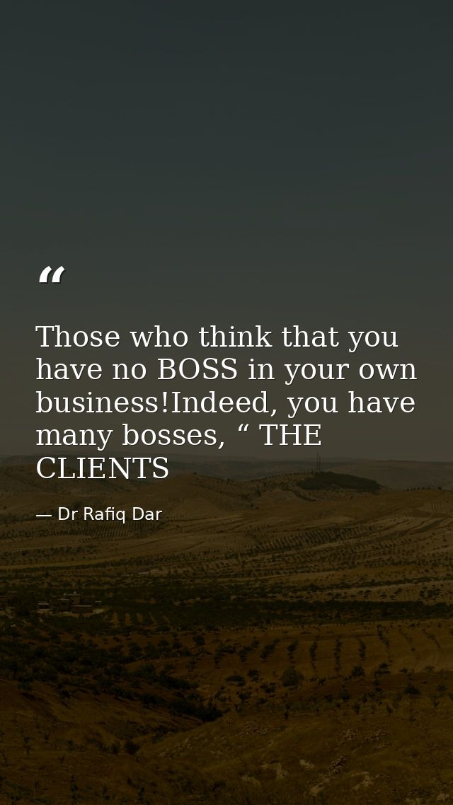 Those who think that you have no BOSS in your own business!Indeed, you have many bosses, “ THE CLIENTS — Dr Rafiq Dar