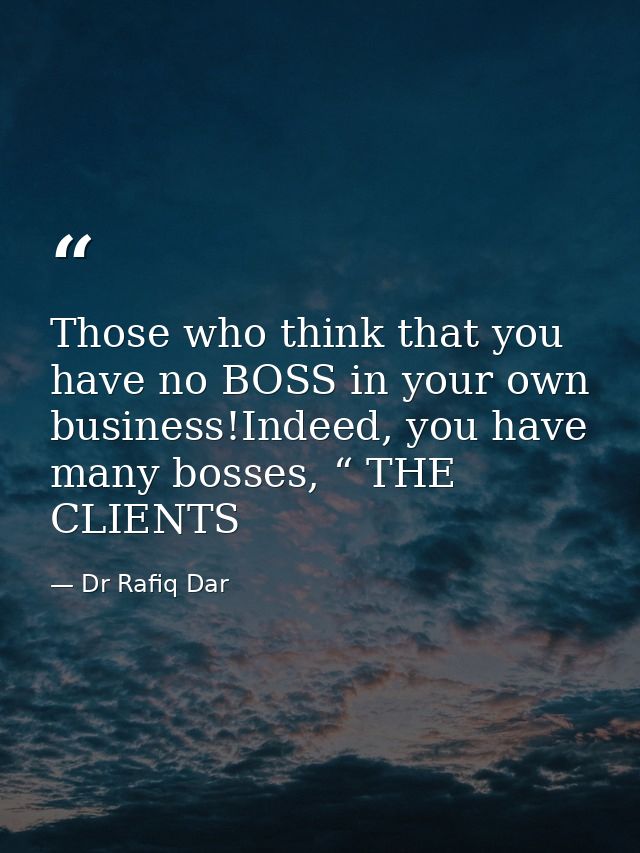 Those who think that you have no BOSS in your own business!Indeed, you have many bosses, “ THE CLIENTS — Dr Rafiq Dar
